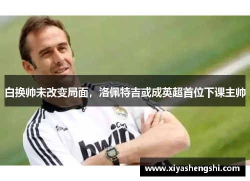 白换帅未改变局面,洛佩特吉或成英超首位下课主帅 白换帅未改变局面,洛佩特吉或成英超首位下课主帅